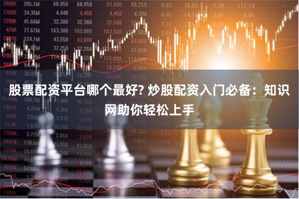 股票配资平台哪个最好? 炒股配资入门必备：知识网助你轻松上手