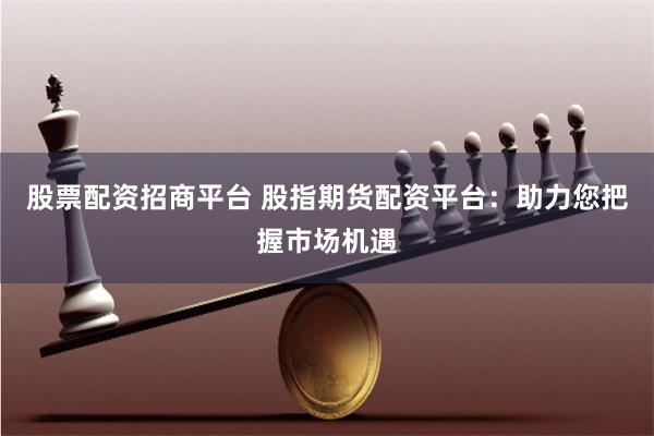 股票配资招商平台 股指期货配资平台：助力您把握市场机遇