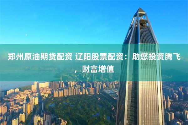 郑州原油期货配资 辽阳股票配资：助您投资腾飞，财富增值