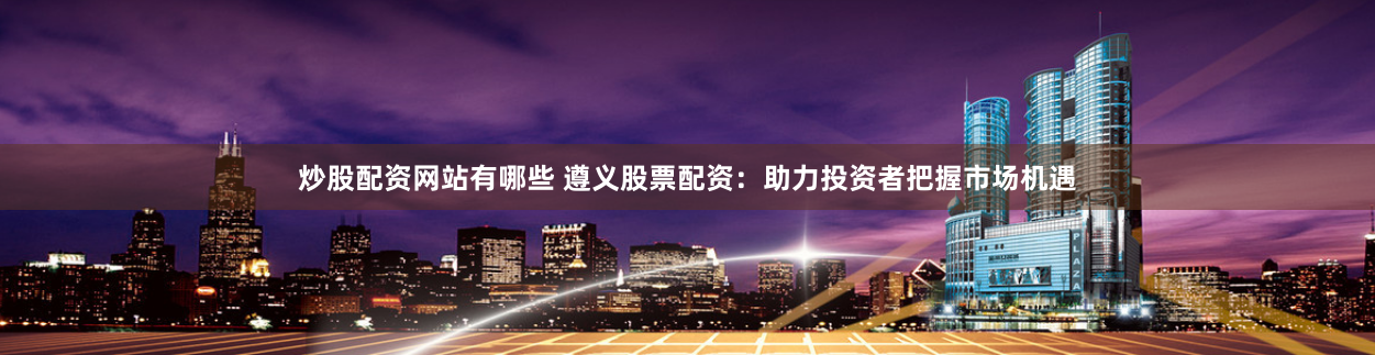 炒股配资网站有哪些 遵义股票配资：助力投资者把握市场机遇