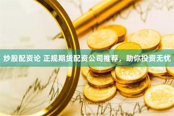 炒股配资论 正规期货配资公司推荐，助你投资无忧