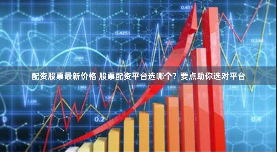 配资股票最新价格 股票配资平台选哪个？要点助你选对平台