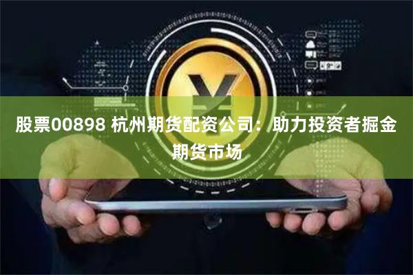 股票00898 杭州期货配资公司：助力投资者掘金期货市场