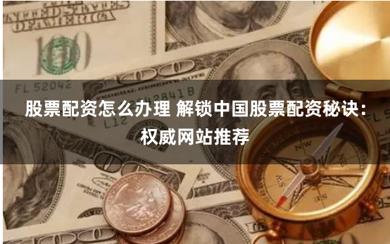 股票配资怎么办理 解锁中国股票配资秘诀：权威网站推荐