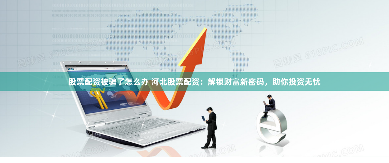 股票配资被骗了怎么办 河北股票配资：解锁财富新密码，助你投资无忧