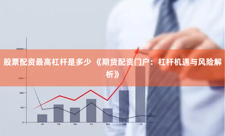 股票配资最高杠杆是多少 《期货配资门户：杠杆机遇与风险解析》